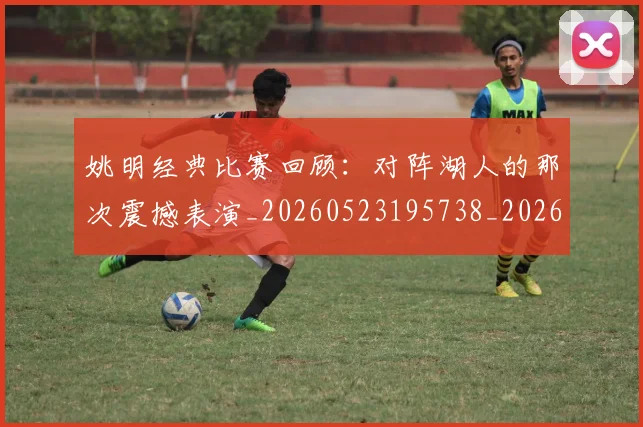 姚明经典比赛回顾：对阵湖人的那次震撼表演_20260523195738_20260609132956