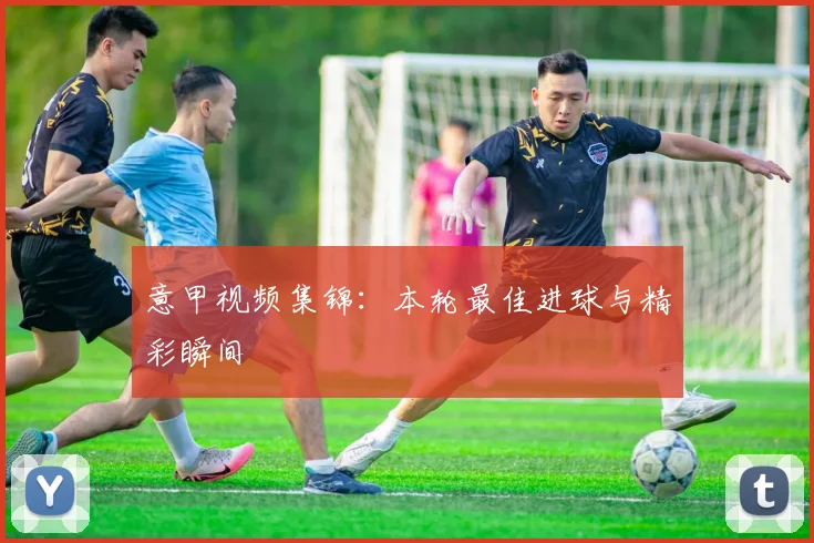 意甲视频集锦：本轮最佳进球与精彩瞬间