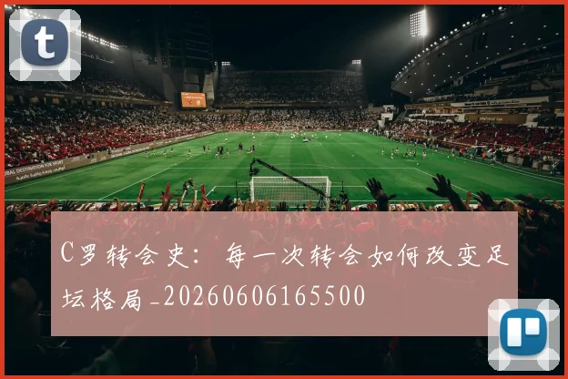 C罗转会史：每一次转会如何改变足坛格局_20260606165500