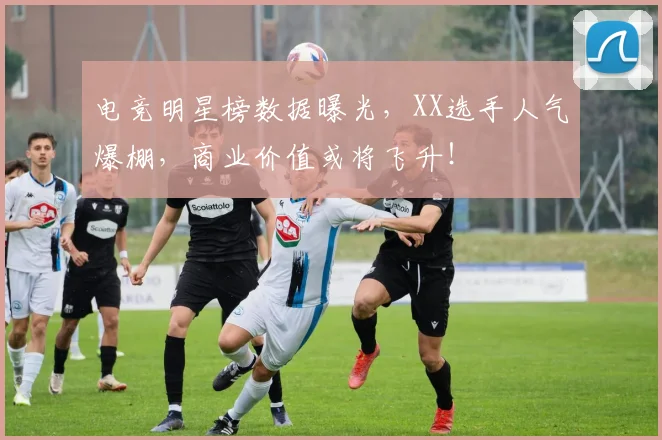 电竞明星榜数据曝光，XX选手人气爆棚，商业价值或将飞升！